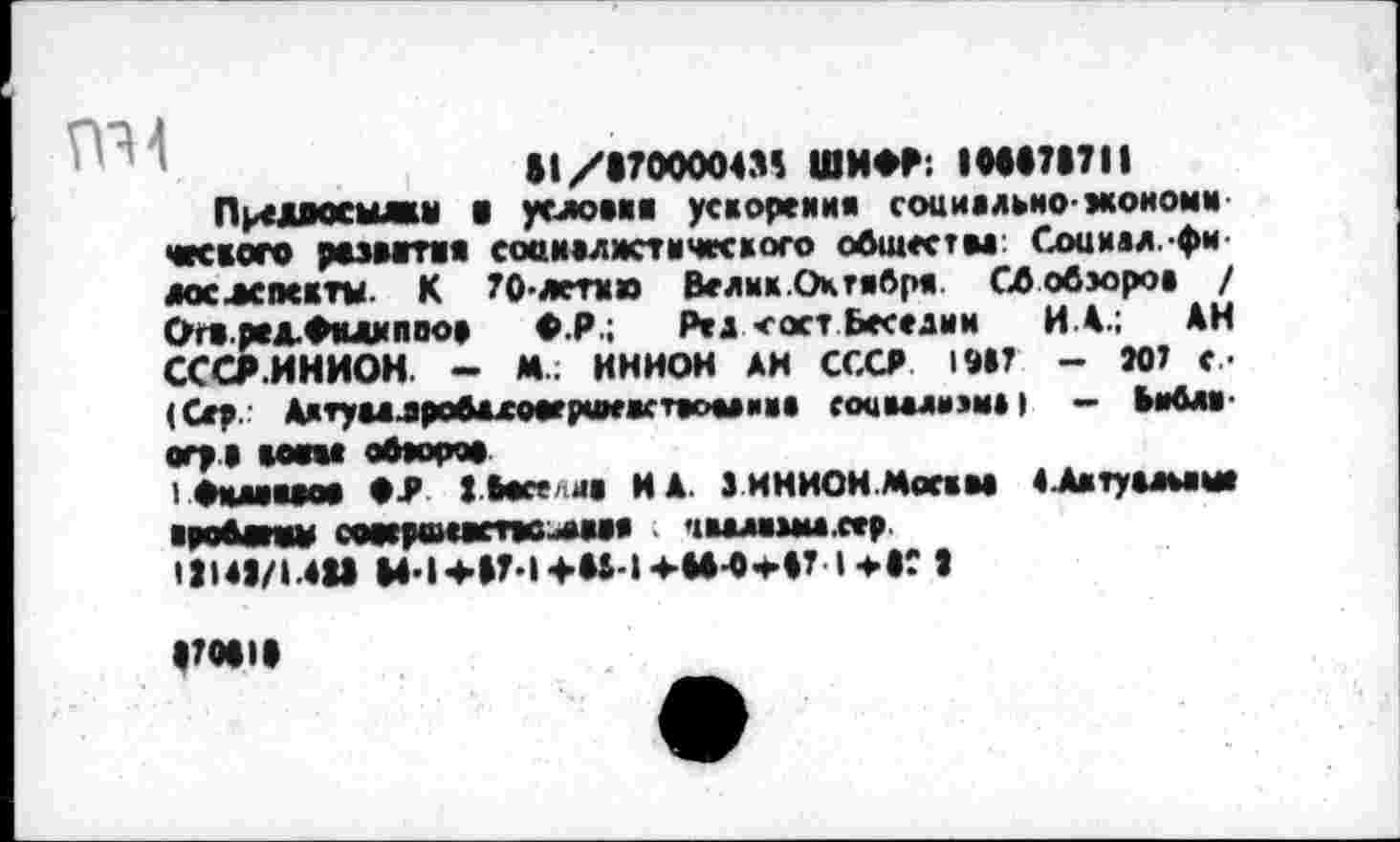 ﻿11/1700004» ШИФР; IH07I7II
Предоосыжн ■ углом« ускорения социально-моном«’ ческого развития соанвлмстического общества: Социал.-фи-лослспсктм К 70-летке Велнк.Октября Сб обзоров / Огв.ред.Фклнпоо» Ф.Р.; Ред <ост Веселии ИА.; АИ СССР.ИНИОН - М.; ИНИОН АИ СССР 19»? - N? с -(Сер.' Дктумлробажоаеримжсткоыиие соцмлмэн») - Библ«-«гр * «мм обяорм I Рмлмме Имели« ИА. 3 ИНИОН.Мотям «Автуамаш ■роМпш сомроматс-лвм ; >1валамм.сер 11I43/I.4U M-l+»?-l+»i-4-**-P-«A7 l-иг »
|?М)|